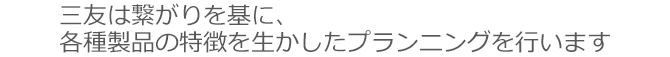 三友は繋がりを基に各種製品の特徴を生かしたプランニングを行います。