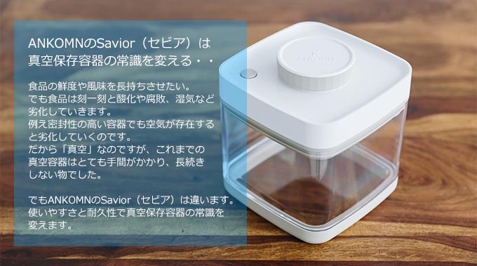 ANKOMNのSavior（セビア）は真空保存容器の常識を変える・・食品の鮮度や風味を長持ちさせたい。でも食品は刻一刻と酸化や腐敗、湿気など劣化していきます。例え密封性の高い容器でも空気が存在すると劣化していくのです。だから「真空」なのですが、これまでの真空容器はとても手間がかかり、長続きしない物でした。でもANKOMNのSavior（セビア）は違います。使いやすさと耐久性で真空保存容器の常識を変えます。