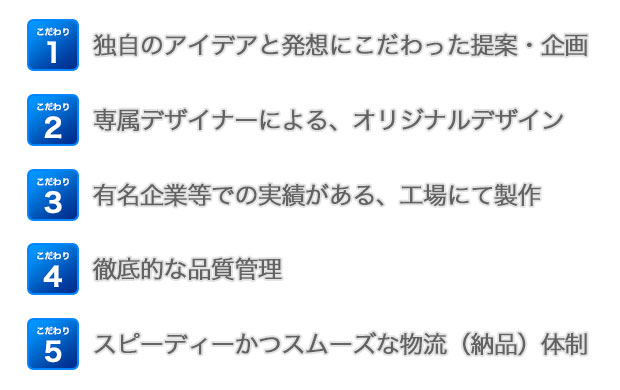 こだわり1：独自のアイデアと発想にこだわった提案・企画こだわり2：専属デザイナーによる、オリジナルデザインこだわり3：有名企業等での実績がある、工場にて製作こだわり4：徹底的な品質管理