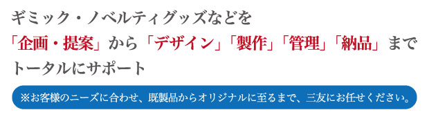 生活資材：ギミック・ノベルティグッズ・販促品など「企画・提案」から「デザイン」「製作」「管理」「納品」までトータルにサポート※お客様のニーズに合わせ、既製品からオリジナルに至るまで、三友にお任せください。